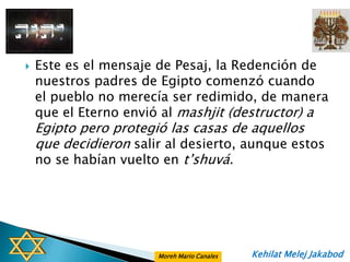    Este es el mensaje de Pesaj, la Redención de
    nuestros padres de Egipto comenzó cuando
    el pueblo no merecía ser redimido, de manera
    que el Eterno envió al mashjit (destructor) a
    Egipto pero protegió las casas de aquellos
    que decidieron salir al desierto, aunque estos
    no se habían vuelto en t‟shuvá.




                       Moreh Mario Canales   Kehilat Melej Jakabod
 