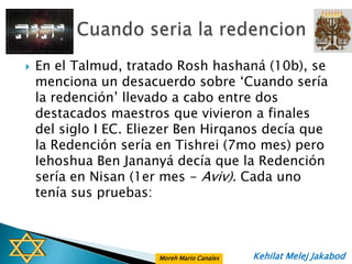    En el Talmud, tratado Rosh hashaná (10b), se
    menciona un desacuerdo sobre „Cuando sería
    la redención‟ llevado a cabo entre dos
    destacados maestros que vivieron a finales
    del siglo I EC. Eliezer Ben Hirqanos decía que
    la Redención sería en Tishrei (7mo mes) pero
    Iehoshua Ben Jananyá decía que la Redención
    sería en Nisan (1er mes - Aviv). Cada uno
    tenía sus pruebas:



                       Moreh Mario Canales   Kehilat Melej Jakabod
 