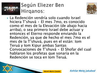    La Redención vendría solo cuando Israel
    hiciera T‟shuvá • El mes 7mo, es conocido
    como el mes de la Elevación (de abajo hacia
    arriba), o sea primero Israel debe actuar y
    entonces el Eterno responde enviando la
    Redención, ya que de hecho el mes 7mo es el
    mes de la T‟shuvá, pues en el están: Iom
    Teruá y Iom Kipur ambas Santas
    Convocaciones de T‟shuvá • El Shofar del cual
    hablaron los profetas que sonaría en la
    Redención se toca en Iom Teruá.


                      Moreh Mario Canales   Kehilat Melej Jakabod
 