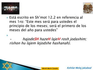    Está escrito en Sh‟mot 12.2 en referencia al
    mes 1ro: “Este mes será para ustedes el
    principio de los meses; será el primero de los
    meses del año para ustedes”

    -       hajodeSH hazeH lajeM rosh jodashim;
    rishon hu lajem lejodshe hashanah).




                       Moreh Mario Canales   Kehilat Melej Jakabod
 