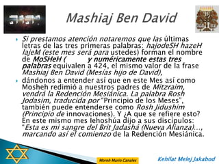    Si prestamos atención notaremos que las últimas
    letras de las tres primeras palabras: hajodeSH hazeH
    lajeM (este mes será para ustedes) forman el nombre
    de MoSHeH (          y numéricamente estas tres
    palabras equivalen a 424, el mismo valor de la frase
    Mashiaj Ben David (Mesías hijo de David),
   dándonos a entender así que en este Mes así como
    Mosheh redimió a nuestros padres de Mitzraim,
    vendrá la Redención Mesiánica. La palabra Rosh
    Jodasim, traducida por “Principio de los Meses”,
    también puede entenderse como Rosh Jidushim
    (Principio de innovaciones). Y ¿A que se refiere esto?
    En este mismo mes Iehoshúa dijo a sus discípulos:
    “Esta es mi sangre del Brit Jadashá (Nueva Alianza)…,
    marcando así el comienzo de la Redención Mesiánica.


                           Moreh Mario Canales   Kehilat Melej Jakabod
 