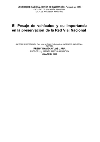 UNIVERSIDAD NACIONAL MAYOR DE SAN MARCOS. Fundada en 1551
FACULTAD DE INGENIERÍA INDUSTRIAL
E.A.P. DE INGENIERÍA INDUSTRIAL
El Pesaje de vehículos y su importancia
en la preservación de la Red Vial Nacional
INFORME PROFESIONAL Para optar el Título Profesional de: INGENIERO INDUSTRIAL
AUTOR:
FREDY DAVID AYLAS JARA
ASESOR: Ing. DANIEL MAVILA HINOJOZA
LIMA-PERÚ 2002
 
