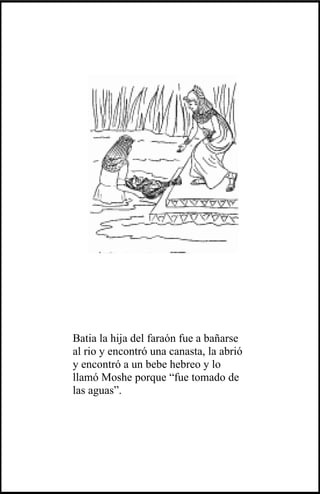 Batia la hija del faraón fue a bañarse
al rio y encontró una canasta, la abrió
y encontró a un bebe hebreo y lo
llamó Moshe porque “fue tomado de
las aguas”.
 