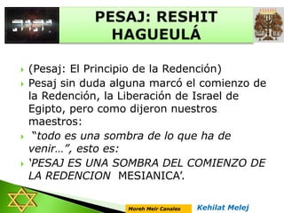  (Pesaj: El Principio de la Redención)
 Pesaj sin duda alguna marcó el comienzo de
la Redención, la Liberación de Israel de
Egipto, pero como dijeron nuestros
maestros:
 “todo es una sombra de lo que ha de
venir…”, esto es:
 ‘PESAJ ES UNA SOMBRA DEL COMIENZO DE
LA REDENCION MESIANICA’.
Kehilat MelejMoreh Meir Canales
 