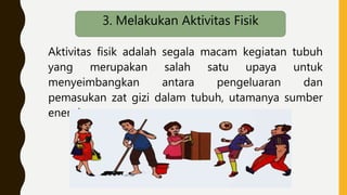 Aktivitas fisik adalah segala macam kegiatan tubuh
yang merupakan salah satu upaya untuk
menyeimbangkan antara pengeluaran dan
pemasukan zat gizi dalam tubuh, utamanya sumber
energi.
3. Melakukan Aktivitas Fisik
 