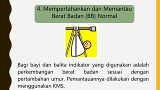 Bagi bayi dan balita indikator yang digunakan adalah
perkembangan berat badan sesuai dengan
pertambahan umur. Pemantauannya dilakukan dengan
menggunakan KMS.
4. Mempertahankan dan Memantau
Berat Badan (BB) Normal
 
