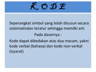 K O D E Seperangkat simbol yang telah disusun secara sistematisdan teratur sehingga memilki arti Pada dasarnya : Kode dapat dibedakan atas dua macam, yakni kode verbal (bahasa) dan kode non-verbal (isyarat) 