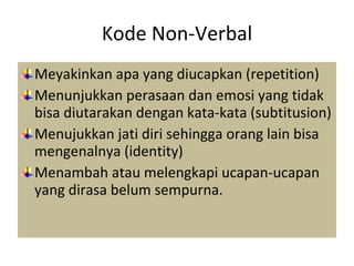 Kode Non-Verbal Meyakinkan apa yang diucapkan (repetition) Menunjukkan perasaan dan emosi yang tidak bisa diutarakan dengan kata-kata (subtitusion) Menujukkan jati diri sehingga orang lain bisa mengenalnya (identity) Menambah atau melengkapi ucapan-ucapan yang dirasa belum sempurna. 