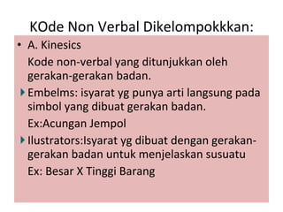 KOde Non Verbal Dikelompokkkan: A. Kinesics Kode non-verbal yang ditunjukkan oleh gerakan-gerakan badan. Embelms: isyarat yg punya arti langsung pada simbol yang dibuat gerakan badan. Ex:Acungan Jempol Ilustrators:Isyarat yg dibuat dengan gerakan-gerakan badan untuk menjelaskan susuatu Ex: Besar X Tinggi Barang 