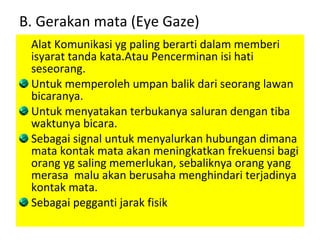 B. Gerakan mata (Eye Gaze) Alat Komunikasi yg paling berarti dalam memberi isyarat tanda kata.Atau Pencerminan isi hati seseorang. Untuk memperoleh umpan balik dari seorang lawan bicaranya. Untuk menyatakan terbukanya saluran dengan tiba waktunya bicara. Sebagai signal untuk menyalurkan hubungan dimana mata kontak mata akan meningkatkan frekuensi bagi orang yg saling memerlukan, sebaliknya orang yang merasa  malu akan berusaha menghindari terjadinya kontak mata. Sebagai pegganti jarak fisik 