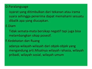 D.Paralanguage isyarat yang ditimbulkan dari tekanan atau irama suara sehingga penerima dapat memahami sesuatu dibalik apa yang diucapkan. E.Diam Tidak semata-mata bersikap negatif tapi juga bisa melambangkan sikap posesif. F.Kedekatan dan Ruang adanya wilayah-wilayah dari objek-objek yang mengandung arti.Misalnya wilayah rahasia, wilayah pribadi, wilayah sosial, wilayah umum 