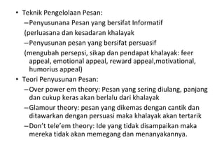 Teknik Pengelolaan Pesan: Penyusunana Pesan yang bersifat Informatif (perluasana dan kesadaran khalayak Penyusunan pesan yang bersifat persuasif (mengubah persepsi, sikap dan pendapat khalayak: feer appeal, emotional appeal, reward appeal,motivational, humorius appeal) Teori Penyusunan Pesan: Over power em theory: Pesan yang sering diulang, panjang dan cukup keras akan berlalu dari khalayak Glamour theory: pesan yang dikemas dengan cantik dan ditawarkan dengan persuasi maka khalayak akan tertarik Don’t tele’em theory: Ide yang tidak disampaikan maka mereka tidak akan memegang dan menanyakannya. 