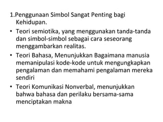 1.Penggunaan Simbol Sangat Penting bagi Kehidupan. Teori semiotika, yang menggunakan tanda-tanda dan simbol-simbol sebagai cara seseorang menggambarkan realitas. Teori Bahasa, Menunjukkan Bagaimana manusia memanipulasi kode-kode untuk mengungkapkan pengalaman dan memahami pengalaman mereka sendiri Teori Komunikasi Nonverbal, menunjukkan bahwa bahasa dan perilaku bersama-sama menciptakan makna  