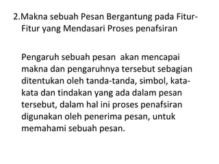 2.Makna sebuah Pesan Bergantung pada Fitur-Fitur yang Mendasari Proses penafsiran Pengaruh sebuah pesan  akan mencapai makna dan pengaruhnya tersebut sebagian ditentukan oleh tanda-tanda, simbol, kata-kata dan tindakan yang ada dalam pesan tersebut, dalam hal ini proses penafsiran digunakan oleh penerima pesan, untuk memahami sebuah pesan. 