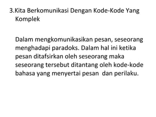 3.Kita Berkomunikasi Dengan Kode-Kode Yang Komplek Dalam mengkomunikasikan pesan, seseorang menghadapi paradoks. Dalam hal ini ketika pesan ditafsirkan oleh seseorang maka seseorang tersebut ditantang oleh kode-kode bahasa yang menyertai pesan  dan perilaku. 