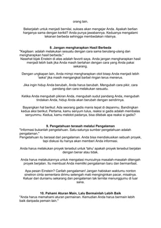 orang lain.

  Bekerjalah untuk menjadi bernilai, sukses akan mengejar Anda. Apakah berlian
  harganya sama dengan kerikil? Anda punya jawabannya. Keduanya mengalami
                tekanan berbeda sehingga membedakan nilainya.


                     8. Jangan mengharapkan Hasil Berbeda
"Kegilaan: adalah melakukan sesuatu dengan cara sama berulang-ulang dan
mengharapkan hasil berbeda."
 Nasehat bijak Enstein di atas adalah favorit saya. Anda jangan mengharapkan hasil
    menjadi lebih baik jika Anda masih bertahan dengan cara yang Anda pakai
                                      sekarang.

 Dengan ungkapan lain, Anda mimpi mengharapkan otot bisep Anda menjadi lebih
          'seksi' jika masih mengangkat barbel ringan terus menerus.

  Jika ingin hidup Anda berubah, Anda harus berubah. Mengubah cara pikir, cara
                      pandang dan cara melakukan sesuatu.

 Ketika Anda mengubah pikiran Anda, mengubah sudut pandang Anda, mengubah
           tindakan Anda, hidup Anda akan berubah dengan sendirinya.

  Bayangkan hal berikut: Ada seorang gadis manis tepat di depanmu. Bandingkan
 kedua aksi berikut. Pertama, kamu senyum tulus, reaksi si gadis adalah membalas
   senyummu. Kedua, kamu melotot padanya, bisa ditebak apa reaksi si gadis?


                  9. Pengetahuan terasah melalui Pengalaman
"Informasi bukanlah pengetahuan. Satu-satunya sumber pengetahuan adalah
pengalaman."
Pengetahuan itu berasal dari pengalaman. Anda bisa mendiskusikan sebuah proyek,
                tapi diskusi itu hanya akan memberi Anda informasi.

Anda harus melakukan proyek tersebut untuk 'tahu' apakah proyek tersebut berjalan
                          dengan benar atau tidak.

Anda harus melakukannya untuk mengatasi munculnya masalah-masalah ditengah
 proyek berjalan. Itu membuat Anda memiliki pengalaman baru dan bermanfaat.

   Apa pesan Einstein? Carilah pengalaman! Jangan habiskan waktumu nonton
   sinetron cinta sementara dirimu setengah mati menginginkan pacar, misalnya.
  Keluar dari duniamu sekarang dan pengalaman tak ternilai menunggumu di luar
                                       sana.


              10. Pahami Aturan Main, Lalu Bermainlah Lebih Baik
"Anda harus memahami aturan permainan. Kemudian Anda harus bermain lebih
baik daripada pemain lain."
 