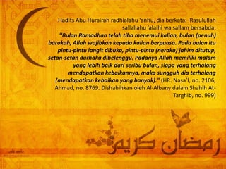 Hadits Abu Hurairah radhialahu ’anhu, dia berkata: Rasulullah
                             sallallahu ’alaihi wa sallam bersabda:
    “Bulan Ramadhan telah tiba menemui kalian, bulan (penuh)
barokah, Allah wajibkan kepada kalian berpuasa. Pada bulan itu
    pintu-pintu langit dibuka, pintu-pintu (neraka) jahim ditutup,
setan-setan durhaka dibelenggu. Padanya Allah memiliki malam
          yang lebih baik dari seribu bulan, siapa yang terhalang
        mendapatkan kebaikannya, maka sungguh dia terhalang
   (mendapatkan kebaikan yang banyak)." (HR. Nasa’I, no. 2106,
   Ahmad, no. 8769. Dishahihkan oleh Al-Albany dalam Shahih At-
                                                   Targhib, no. 999)
 