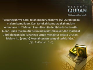 "Sesungguhnya Kami telah menurunkannya (Al-Quran) pada
    malam kemuliaan, Dan tahukah kamu apakah malam
 kemuliaan itu? Malam kemuliaan itu lebih baik dari seribu
bulan. Pada malam itu turun malaikat-malaikat dan malaikat
 Jibril dengan izin Tuhannya untuk mengatur segala urusan.
   Malam itu (penuh) kesejahteraan sampai terbit fajar."
                      (QS. Al-Qadar : 1-5).
 