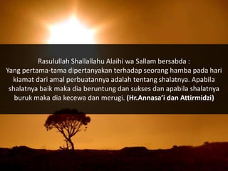 Rasulullah Shallallahu Alaihi wa Sallam bersabda :
Yang pertama-tama dipertanyakan terhadap seorang hamba pada hari
  kiamat dari amal perbuatannya adalah tentang shalatnya. Apabila
 shalatnya baik maka dia beruntung dan sukses dan apabila shalatnya
   buruk maka dia kecewa dan merugi. (Hr.Annasa’i dan Attirmidzi)
 