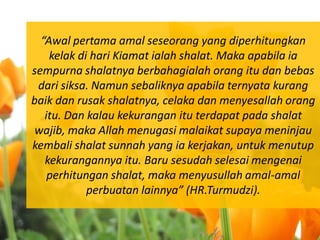 “Awal pertama amal seseorang yang diperhitungkan
    kelak di hari Kiamat ialah shalat. Maka apabila ia
sempurna shalatnya berbahagialah orang itu dan bebas
 dari siksa. Namun sebaliknya apabila ternyata kurang
baik dan rusak shalatnya, celaka dan menyesallah orang
   itu. Dan kalau kekurangan itu terdapat pada shalat
 wajib, maka Allah menugasi malaikat supaya meninjau
kembali shalat sunnah yang ia kerjakan, untuk menutup
   kekurangannya itu. Baru sesudah selesai mengenai
    perhitungan shalat, maka menyusullah amal-amal
            perbuatan lainnya” (HR.Turmudzi).
 