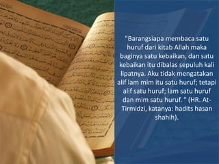 "Barangsiapa membaca satu
    huruf dari kitab Allah maka
 baginya satu kebaikan, dan satu
 kebaikan itu dibalas sepuluh kali
 lipatnya. Aku tidak mengatakan
alif lam mim itu satu huruf; tetapi
  alif satu huruf; lam satu huruf
  dan mim satu huruf. " (HR. At-
  Tirmidzi, katanya: hadits hasan
              shahih).
 
