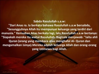 Sabda Rasulullah s.a.w:
     "Dari Anas ra. Ia berkata bahawa Rasulullah s.a.w bersabda,
    "Sesungguhnya Allah itu mempunyai keluarga yang terdiri dari
manusia." Kemudian Anas berkata lagi, lalu Rasulullah s.a.w bertanya:
"Siapakah mereka itu wahai Rasulullah. Baginda menjawab: "Iaitu ahli
     Quran (orang yang membaca atau menghafal Al- Quran dan
 mengamalkan isinya).Mereka adalah keluarga Allah dan orang-orang
                       yang istimewa bagi Allah.
 