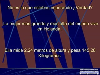 No es lo que estabas esperando ¿Verdad? La mujer más grande y más alta del mundo vive en Holanda.  Ella mide 2.24 metros de altura y pesa 145.28 Kilogramos  