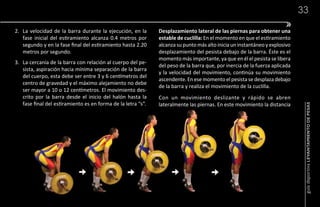 33

2. La velocidad de la barra durante la ejecución, en la       Desplazamiento lateral de las piernas para obtener una
   fase inicial del estiramiento alcanza 0.4 metros por       estable de cuclilla: En el momento en que el estiramiento
   segundo y en la fase final del estiramiento hasta 2.20     alcanza su punto más alto inicia un instantáneo y explosivo
   metros por segundo.                                        desplazamiento del pesista debajo de la barra. Éste es el
                                                              momento más importante, ya que en él el pesista se libera
3. La cercanía de la barra con relación al cuerpo del pe-
                                                              del peso de la barra que, por inercia de la fuerza aplicada
   sista, aspiración hacia mínima separación de la barra
                                                              y la velocidad del movimiento, continúa su movimiento
   del cuerpo, esta debe ser entre 3 y 6 centímetros del
                                                              ascendente. En ese momento el pesista se desplaza debajo
   centro de gravedad y el máximo alejamiento no debe
                                                              de la barra y realiza el movimiento de la cuclilla.
   ser mayor a 10 o 12 centímetros. El movimiento des-
   crito por la barra desde el inicio del halón hasta la      Con un movimiento deslizante y rápido se abren
   fase final del estiramiento es en forma de la letra “s”.   lateralmente las piernas. En este movimiento la distancia




                                                                                                                             guía deportiva LEVANTAMIENTO DE PESAS
 