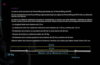10
     La barra

     La barra será una barra de Powerlifting aprobada por el Powerlifting del IPC.

     En las competiciones de Powerlifting organizadas bajo las reglas de Powerlifting del IPC sólo se utilizarán
     barras con discos.

     La barra no deberá cambiarse durante la competición a menos que esté doblada o dañada de alguna
     forma. La barra será recta, bien moldeada y estirada. Deberá estar acorde con las siguientes dimensiones:

     - La longitud total será máximo de 2,2 m.

     - La distancia entre los collarines interiores será máximo de 1,32 m y mínimo de 1,31 m.

     - El diámetro de la barra no excederá de 29 mm ni será menor de 28 mm.

     - El peso de la barra y collarines debe ser 25 Kg.

     - El diámetro de la camisa giratoria será máximo de 52 mm y mínimo de 50 mm.

     Deberá haber dos marcas grabadas en la barra o hechas con cintas que deben medir entre sí 81 cm.
 