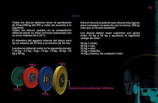 11

                                                       Discos

Todos los discos deberán tener la aprobación                    Para el récord se podrán usar discos más ligeros
de Powerlifting del IPC y estar de acuerdo a lo                 para conseguir un peso de, por lo menos, 500 gr
siguiente:                                                      más que el récord existente.
Todos los discos usados en la competición
deberán pesar su valor correcto expresado con                   Los discos deben estar cubiertos con goma
un error máximo de 0.25 %.                                      entre 10 kg a 50 kg y ajustarse al siguiente
                                                                código de color:
El diámetro del agujero interior del disco será
de un máximo de 53 mm y un mínimo de 52 mm.                     50 kg = verde.
                                                                25 kg = rojo.
Los discos deberán estar en la siguiente escala:                20 kg = azul.
1.25 kg – 2.5 kg – 5 kg – 10 kg – 15 kg – 20 kg – 25            15 kg = amarillo.
kg y 50 kg.                                                     10 Kg y menos, de cualquier color.
 