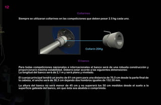 12
                                                   Collarines

     Siempre se utilizaran collarines en las competiciones que deben pesar 2.5 kg cada uno.




                                                    El banco

     Para todas competiciones nacionales e internacionales el banco será de una robusta construcción y
     proporcionará máxima estabilidad. Deberá estar acorde a las siguientes dimensiones:
     La longitud del banco será de 2,1 m y será plano y nivelado.

     El cuerpo principal tendrá un ancho de 61 cm pero para una distancia de 70,5 cm desde la parte final de
     la cabeza, el ancho será de 30,5 cm dejando dos hombros iguales de 152.50 mm.

     La altura del banco no será menor de 45 cm y no superará los 50 cm medidos desde el suelo a la
     superficie gateada del banco, sin que ésta sea abatida o comprimida.
 