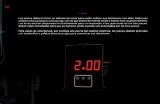 14
                                                        Luces
     Los jueces deberán tener un sistema de luces para poder indicar sus decisiones con ellas. Cada juez
     utilizará una luz blanca y una luz roja, con las que indicarán intento válido o intento nulo respectivamente.
     Las luces estarán dispuestas horizontalmente para corresponder a las posiciones de los tres jueces.
     Deben estar conectadas para que se iluminen juntas cuando son accionadas por los tres jueces.
     Para casos de emergencia, por ejemplo una avería del sistema eléctrico, los jueces estarán provistos
     con banderillas o paletas blancas y rojas para comunicar sus decisiones.
 