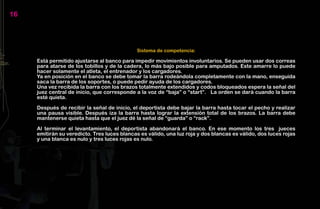 16




                                              Sistema de competencia:

     Está permitido ajustarse al banco para impedir movimientos involuntarios. Se pueden usar dos correas
     para atarse de los tobillos y de la cadera, lo más bajo posible para amputados. Este amarre lo puede
     hacer solamente el atleta, el entrenador y los cargadores.
     Ya en posición en el banco se debe tomar la barra rodeándola completamente con la mano, enseguida
     saca la barra de los soportes, o puede pedir ayuda de los cargadores.
     Una vez recibida la barra con los brazos totalmente extendidos y codos bloqueados espera la señal del
     juez central de inicio, que corresponde a la voz de “baja” o “start”. La orden se dará cuando la barra
     esté quieta.

     Después de recibir la señal de inicio, el deportista debe bajar la barra hasta tocar el pecho y realizar
     una pausa visible. Después iza la barra hasta lograr la extensión total de los brazos. La barra debe
     mantenerse quieta hasta que el juez dé la señal de “guarda” o “rack”.

     Al terminar el levantamiento, el deportista abandonará el banco. En ese momento los tres jueces
     emitirán su veredicto. Tres luces blancas es válido, una luz roja y dos blancas es válido, dos luces rojas
     y una blanca es nulo y tres luces rojas es nulo.
 