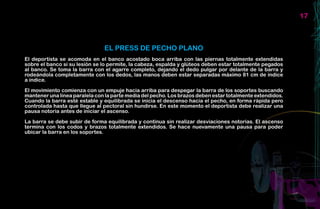 17



                               EL PRESS DE PECHO PLANO
El deportista se acomoda en el banco acostado boca arriba con las piernas totalmente extendidas
sobre el banco si su lesión se lo permite, la cabeza, espalda y glúteos deben estar totalmente pegados
al banco. Se toma la barra con el agarre completo, dejando el dedo pulgar por delante de la barra y
rodeándola completamente con los dedos, las manos deben estar separadas máximo 81 cm de índice
a índice.

El movimiento comienza con un empuje hacia arriba para despegar la barra de los soportes buscando
mantener una línea paralela con la parte media del pecho. Los brazos deben estar totalmente extendidos.
Cuando la barra esté estable y equilibrada se inicia el descenso hacia el pecho, en forma rápida pero
controlada hasta que llegue al pectoral sin hundirse. En este momento el deportista debe realizar una
pausa notoria antes de iniciar el ascenso.

La barra se debe subir de forma equilibrada y continua sin realizar desviaciones notorias. El ascenso
termina con los codos y brazos totalmente extendidos. Se hace nuevamente una pausa para poder
ubicar la barra en los soportes.
 