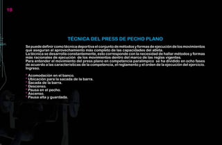 18




                              TÉCNICA DEL PRESS DE PECHO PLANO
     Se puede definir como técnica deportiva el conjunto de métodos y formas de ejecución de los movimientos
     que aseguran el aprovechamiento más completo de las capacidades del atleta.
     La técnica se desarrolla constantemente, esto corresponde con la necesidad de hallar métodos y formas
     más racionales de ejecución de los movimientos dentro del marco de las reglas vigentes.
     Para entender el movimiento del press plano en competencia paralímpico se ha dividido en ocho fases
     de acuerdo a las características de la competencia, el reglamento y el orden de la ejecución del ejercicio.
     Ingreso.

     * Acomodación en el banco.
     * Ubicación para la sacada de la barra.
     * Sacada de la barra.
     * Descenso.
     * Pausa en el pecho.
     * Ascenso.
     * Pausa alta y guardada.
 