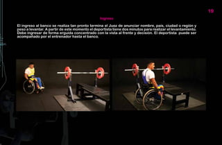 19
                                                Ingreso

El ingreso al banco se realiza tan pronto termina el Juez de anunciar nombre, país, ciudad o región y
peso a levantar. A partir de este momento el deportista tiene dos minutos para realizar el levantamiento.
Debe ingresar de forma erguida concentrado con la vista al frente y decisión. El deportista puede ser
acompañado por el entrenador hasta el banco.
 