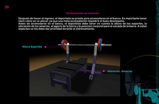 20
                                            Acomodación en el banco

     Después de hacer el ingreso, el deportista se presta para acomodarse en el banco. Es importante tener
     claro cómo se va ubicar, ya que una mala acomodación impedirá el buen desempeño.
     Antes de acomodarse en el banco, el deportista debe tener en cuenta la altura de los soportes, la
     ubicación de los amarres, el agarre de la barra y la posición corporal para la sacada de la barra. A estos
     aspectos se les debe dar prioridad durante el entrenamiento.
 