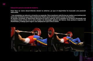 22
     Ubicación para la sacada de la barra:

     Esta fase se viene desarrollando desde la anterior, ya que el deportista ha buscado una posición
     adecuada.

     * Los omoplatos se aducen y el pecho se expande. Para mantener esta forma se realiza una contracción
     muscular isométrica que debe sostenerse hasta sacar la barra para iniciar el descenso.
     Al quedar acostado el deportista descansa la parte superior de la espalda en el banco formando una
     curvatura hacia arriba en la zona lumbar sin despegar glúteos del banco. Esta postura requiere de
     flexibilidad y trabajo para lograr una adaptación que evite el dolor.
 