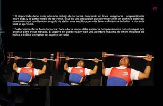 23

* El deportista debe estar ubicado debajo de la barra, buscando un línea imaginaria perpendicular
entre ésta y la parte media de la frente. Ésta es una ubicación que permite tener un dominio claro del
movimiento ya que tiene un ángulo de visión más amplio y permite tener referencia de la barra durante
todo el ejercicio.

* Posteriormente se toma la barra. Para ello la mano debe rodearla completamente con el pulgar por
delante para evitar riesgos. El agarre se puede hacer con una apertura máxima de 81cm medidos de
índice a índice o emplear un agarre cerrado.
 