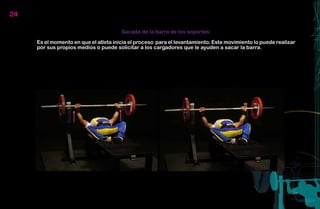 24

                                       Sacada de la barra de los soportes:

     Es el momento en que el atleta inicia el proceso para el levantamiento. Este movimiento lo puede realizar
     por sus propios medios o puede solicitar a los cargadores que le ayuden a sacar la barra.
 