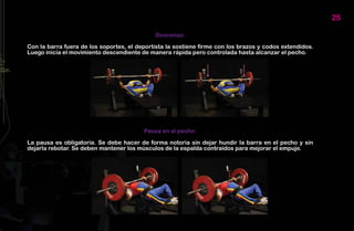 25

                                             Descenso:

Con la barra fuera de los soportes, el deportista la sostiene firme con los brazos y codos extendidos.
Luego inicia el movimiento descendiente de manera rápida pero controlada hasta alcanzar el pecho.




                                         Pausa en el pecho:

La pausa es obligatoria. Se debe hacer de forma notoria sin dejar hundir la barra en el pecho y sin
dejarla rebotar. Se deben mantener los músculos de la espalda contraídos para mejorar el empuje.
 