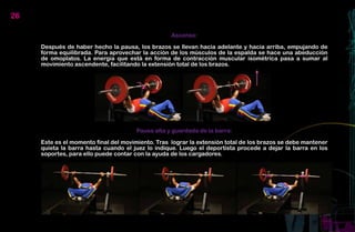 26

                                                   Ascenso:

     Después de haber hecho la pausa, los brazos se llevan hacia adelante y hacia arriba, empujando de
     forma equilibrada. Para aprovechar la acción de los músculos de la espalda se hace una abeducción
     de omoplatos. La energía que está en forma de contracción muscular isométrica pasa a sumar al
     movimiento ascendente, facilitando la extensión total de los brazos.




                                      Pausa alta y guardada de la barra:

     Este es el momento final del movimiento. Tras lograr la extensión total de los brazos se debe mantener
     quieta la barra hasta cuando el juez lo indique. Luego el deportista procede a dejar la barra en los
     soportes, para ello puede contar con la ayuda de los cargadores.
 