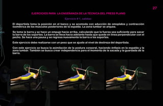 27
               EJERCICIOS PARA LA ENSEÑANZA DE LA TÉCNICA DEL PRESS PLANO

                                         Ejercicio # 1, salidas:

El deportista toma la posición en el banco y se acomoda con aducción de omoplatos y contracción
isométrica de los músculos posteriores de la espalda. La zona lumbar se arquea.

Se toma la barra y se hace un empuje hacia arriba, calculando que la fuerza sea suficiente para sacar
la barra de los soportes. La barra se lleva hacia adelante hasta que quede en línea perpendicular con el
pecho. Se hace una pausa y se regresa nuevamente la barra a los soportes.

Este ejercicio debe realizarse con un peso que se ajuste al nivel de destreza del deportista.

Con este ejercicio se busca la asimilación de la postura corporal, haciendo énfasis en la espalda y la
zona lumbar. También se busca crear independencia para el momento de la sacada y la guardada de la
barra.
 