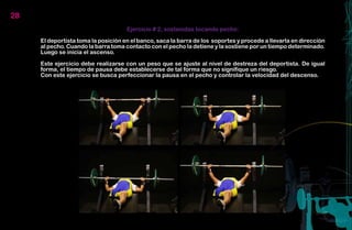 28
                                     Ejercicio # 2, sostenidas tocando pecho:

     El deportista toma la posición en el banco, saca la barra de los soportes y procede a llevarla en dirección
     al pecho. Cuando la barra toma contacto con el pecho la detiene y la sostiene por un tiempo determinado.
     Luego se inicia el ascenso.

     Este ejercicio debe realizarse con un peso que se ajuste al nivel de destreza del deportista. De igual
     forma, el tiempo de pausa debe establecerse de tal forma que no signifique un riesgo.
     Con este ejercicio se busca perfeccionar la pausa en el pecho y controlar la velocidad del descenso.
 