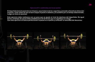 29
                                Ejercicio # 3, sostenidas sin tocar pecho:

El deportista toma la posición en el banco, saca la barra de los soportes y procede a llevarla en dirección
al pecho. Justo antes de que la barra toque el pecho la detiene y la sostiene por un tiempo determinado.
Luego se inicia el ascenso.

Este ejercicio debe realizarse con un peso que se ajuste al nivel de destreza del deportista. De igual
forma, el tiempo de pausa debe establecerse de tal forma que no signifique un riesgo.
Con este ejercicio se busca perfeccionar la pausa en el pecho y controlar la velocidad del descenso.
 