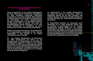 3
 HISTORIA DEL LEVANTAMIENTO DE PESAS
             PARALÍMPICO

Hace su aparición en los Juegos Paralímpicos        La clasificación a los Juegos Paralímpicos
de Tokio 1964 bajo el nombre de weightlifting.      se realiza por marca, la cual debe ubicar al
En este certamen solamente competían                deportista dentro de los diez primeros del
levantadores con lesión medular. Más adelante       ranking mundial, esta marca se debe realizar en
se tomó la decisión de permitir la participación    eventos oficiales del International Paralympic
de deportistas con otras discapacidades             Committee.
físicas y finalmente en la Asamblea General
de Barcelona 1992 se decide que todas las           El Powerlifting también ha alcanzado gran
discapacidades físicas participen en un solo        desarrollo en la rama femenina desde que
grupo distribuidos en categorías de peso            se permitió su participación en los Juegos
corporal y se le dió el nombre de powerlifting.     Paralímpicos Sídney 2000. En los Juegos
                                                    Paralímpicos de Bejin en 2008, se registraron
Debido al elevado nivel técnico, la planificación   marcas que sorprenden por su registro y calidad
y el mejoramiento constante de las marcas           técnica, a nivel de nuestro continente sobresalen
registradas lo han llevado a un rápido              las pesistas Mexicanas con su mayor exponente
crecimiento a nivel mundial.                        Amalia Pérez, Medallista de Oro en Beijing.

En los Juegos Paralímpicos de Barcelona
en 1992, participaron 25 países en las
competencias de Powerlifting. La cantidad de
participantes aumentó al doble en los Juegos
de Atlanta de 1996 con la participación de 58
países. Para las paraolimpiadas del año 2000 se
tenía ya un número de 115 países inscritos, con
más de 5.500 atletas masculinos en el ranking
de las diferentes categorías.
 