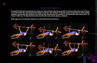 30
                                             Ejercicio # 4, explosivas:

     El deportista toma la posición en el banco, saca la barra de los soportes e inicia el descenso de la barra
     a un ritmo alto de velocidad hasta llegar al pecho. Sin realizar la pausa inicia el ascenso lo más rápido
     posible, buscando que debido a la inercia del movimiento se involucre activamente más músculos. Se
     hacen entre 5 y 10 repeticiones del movimiento con pesos bajos y medios.

     Este ejercicio es útil para mejorar la velocidad del movimiento.
 