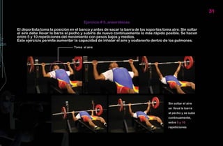 31

                                       Ejercicio # 5, anaeróbicas:

El deportista toma la posición en el banco y antes de sacar la barra de los soportes toma aire. Sin soltar
el aire debe llevar la barra al pecho y subirla de nuevo continuamente lo más rápido posible. Se hacen
entre 5 y 10 repeticiones del movimiento con pesos bajos y medios.
Este ejercicio permite aumentar la capacidad de inhalar el aire y sostenerlo dentro de los pulmones.
 