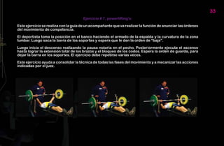 33
                                      Ejercicio # 7, powerlifting’s:

Este ejercicio se realiza con la guía de un acompañante que va realizar la función de anunciar las órdenes
del movimiento de competencia.

El deportista toma la posición en el banco haciendo el armado de la espalda y la curvatura de la zona
lumbar. Luego saca la barra de los soportes y espera que le den la orden de “baja”.

Luego inicia el descenso realizando la pausa notoria en el pecho. Posteriormente ejecuta el ascenso
hasta lograr la extensión total de los brazos y el bloqueo de los codos. Espera la orden de guarda, para
dejar la barra en los soportes. El ejercicio debe repetirse varias veces.

Este ejercicio ayuda a consolidar la técnica de todas las fases del movimiento y a mecanizar las acciones
indicadas por el juez.
 