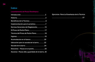 34
     Índice
     Levantamiento de Pesas Paralímpico

     Introducción...................................................2       Ejercicios Para La Enseñanza de la Técnica

     Historia...........................................................3   ...............................................................27

     Beneficios de la Técnica..................................6

     Implementación para la práctica.....................7

     Normas Generales del Reglamento................15

     El Press de Pecho Plano.................................17

     Técnica del Press de Pecho Plano..................18

     Ingreso..........................................................19

     Acomodación en el banco.............................20

     Ubicación para la sacada de la barra............22

     Sacada de la barra .......................................24

     Descenso - Pausa en el pecho.......................25

     Ascenso - Pausa alta y guardada de la barra..26
 